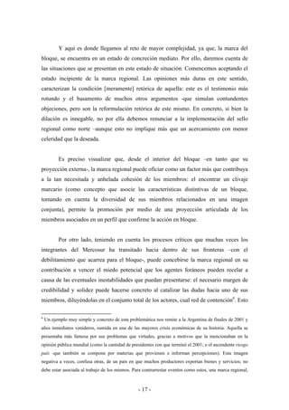 Y aquí es donde llegamos al reto de mayor complejidad, ya que, la marca del
bloque, se encuentra en un estado de concreción mediato. Por ello, daremos cuenta de
las situaciones que se presentan en este estado de situación. Comencemos aceptando el
estado incipiente de la marca regional. Las opiniones más duras en este sentido,
caracterizan la condición [meramente] retórica de aquella: este es el testimonio más
rotundo y el basamento de muchos otros argumentos -que simulan contundentes
objeciones, pero son la reformulación retórica de este mismo. En concreto, si bien la
dilación es innegable, no por ella debemos renunciar a la implementación del sello
regional como norte –aunque esto no implique más que un acercamiento con menor
celeridad que la deseada.


          Es preciso visualizar que, desde el interior del bloque –en tanto que su
proyección externa-, la marca regional puede oficiar como un factor más que contribuya
a la tan necesitada y anhelada cohesión de los miembros: el encontrar un clivaje
marcario (como concepto que asocie las características distintivas de un bloque,
tomando en cuenta la diversidad de sus miembros relacionados en una imagen
conjunta), permite la promoción por medio de una proyección articulada de los
miembros asociados en un perfil que confirme la acción en bloque.


          Por otro lado, teniendo en cuenta los procesos críticos que muchas veces los
integrantes del Mercosur ha transitado hacia dentro de sus fronteras –con el
debilitamiento que acarrea para el bloque-, puede concebirse la marca regional en su
contribución a vencer el miedo potencial que los agentes foráneos pueden recelar a
causa de las eventuales inestabilidades que puedan presentarse: el necesario margen de
credibilidad y solidez puede hacerse concreto al catalizar las dudas hacia uno de sus
miembros, diluyéndolas en el conjunto total de los actores, cual red de contención6. Esto

6
    Un ejemplo muy simple y concreto de esta problemática nos remite a la Argentina de finales de 2001 y
años inmediatos venideros, sumida en una de las mayores crisis económicas de su historia. Aquella se
presentaba más famosa por sus problemas que virtudes, gracias a motivos que la mencionaban en la
opinión pública mundial (como la cantidad de presidentes con que terminó el 2001; o el ascendente riesgo
país -que también se compone por materias que provienen e informan percepciones). Esta imagen
negativa a veces, confusa otras, de un país en que muchos productores exportan bienes y servicios; no
debe estar asociada al trabajo de los mismos. Para contrarrestar eventos como estos, una marca regional,



                                                  - 17 -
 