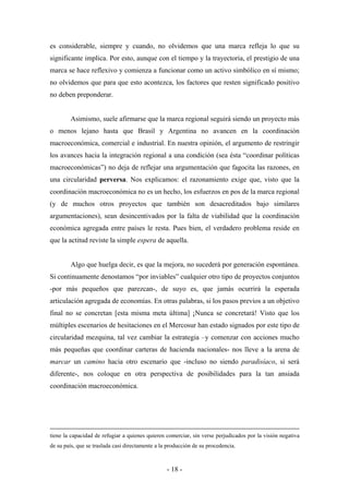 es considerable, siempre y cuando, no olvidemos que una marca refleja lo que su
significante implica. Por esto, aunque con el tiempo y la trayectoria, el prestigio de una
marca se hace reflexivo y comienza a funcionar como un activo simbólico en sí mismo;
no olvidemos que para que esto acontezca, los factores que resten significado positivo
no deben preponderar.


        Asimismo, suele afirmarse que la marca regional seguirá siendo un proyecto más
o menos lejano hasta que Brasil y Argentina no avancen en la coordinación
macroeconómica, comercial e industrial. En nuestra opinión, el argumento de restringir
los avances hacia la integración regional a una condición (sea ésta “coordinar políticas
macroeconómicas”) no deja de reflejar una argumentación que fagocita las razones, en
una circularidad perversa. Nos explicamos: el razonamiento exige que, visto que la
coordinación macroeconómica no es un hecho, los esfuerzos en pos de la marca regional
(y de muchos otros proyectos que también son desacreditados bajo similares
argumentaciones), sean desincentivados por la falta de viabilidad que la coordinación
económica agregada entre países le resta. Pues bien, el verdadero problema reside en
que la actitud reviste la simple espera de aquella.


        Algo que huelga decir, es que la mejora, no sucederá por generación espontánea.
Si continuamente denostamos “por inviables” cualquier otro tipo de proyectos conjuntos
-por más pequeños que parezcan-, de suyo es, que jamás ocurrirá la esperada
articulación agregada de economías. En otras palabras, si los pasos previos a un objetivo
final no se concretan [esta misma meta última] ¡Nunca se concretará! Visto que los
múltiples escenarios de hesitaciones en el Mercosur han estado signados por este tipo de
circularidad mezquina, tal vez cambiar la estrategia –y comenzar con acciones mucho
más pequeñas que coordinar carteras de hacienda nacionales- nos lleve a la arena de
marcar un camino hacia otro escenario que -incluso no siendo paradisíaco, sí será
diferente-, nos coloque en otra perspectiva de posibilidades para la tan ansiada
coordinación macroeconómica.




tiene la capacidad de refugiar a quienes quieren comerciar, sin verse perjudicados por la visión negativa
de su país, que se traslada casi directamente a la producción de su procedencia.



                                                  - 18 -
 