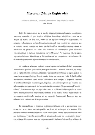 Mercosur (Marca Registrada).

         La unidad es la variedad, y la variedad en la unidad es la ley suprema del universo
                                           Isaac Newton.




       Entre los nuevos roles que a nuestra integración regional depara, encontramos
uno muy particular: el que implica múltiples dimensiones simbólicas, como es su
imagen de marca. En este caso, dentro de un espacio complejo de significados, se
articulan realidades que apelan al imaginario regional, para construir un Mercosur que
se presenta en una estampa, un icono que lo identifica, un anclaje marcario; donde se
materialice la prioridad de crear una identidad de competencia para insertarse
exitosamente en el mercado mundial: su marca Mercosur. Por medio de ella, la región
logra singularizarse, identificarse y diferenciarse de sus competidores -en el marco de
un mercado que valoriza especialmente estas características.


       Al condensar el origen regional en una imagen, se confiere al (los) producto(s)
las cualidades precisas que aquélla porta por sí misma. La marca Mercosur, se arroga
así, la representación comercial, apelando y destacando aspectos de la región que en su
mayoría no son económicos. De este modo, funda una narración [más] de la identidad
mercosureña -entendida como unidad y diversidad a un tiempo. El propósito concreto
de condensar la región en una imagen, responde a un comercio global que requiere una
reformulación permanente de las herramientas de mercadeo: Al convencional “precio y
calidad”, debe sumarse algo tan específico como es la diferenciación de producto –en el
marco de una producción diversificada, también. Y una marca, cuando efectivamente es
un concepto posicionado, deviene en un elemento fundamental. Tanto es así, que
colabora en la constitución de lo que nombra.


       En otras palabras, el Mercosur en términos icónicos, será lo que su marca pone
en escena: su accionar marcario posible, va detrás de su imagen y la sostiene. Ella
presenta comercialmente condensado su ser futuro como síntesis de sus valores en tanto
que institución, y será la responsable de posicionarlo para los consumidores intra y
extra-bloque. El estímulo para una mayor competitividad económica refleja, el logro de



                                               -1-
 