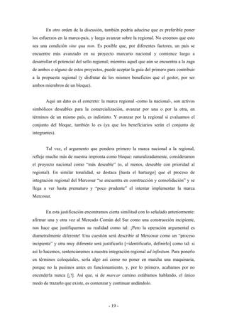 En otro orden de la discusión, también podría aducirse que es preferible poner
los esfuerzos en la marca-país, y luego avanzar sobre la regional. No creemos que esto
sea una condición sine qua non. Es posible que, por diferentes factores, un país se
encuentre más avanzado en su proyecto marcario nacional y comience luego a
desarrollar el potencial del sello regional; mientras aquél que aún se encuentra a la zaga
de ambos o alguno de estos proyectos, puede aceptar la guía del primero para contribuir
a la propuesta regional (y disfrutar de los mismos beneficios que el gestor, por ser
ambos miembros de un bloque).


       Aquí un dato es el concreto: la marca regional -como la nacional-, son activos
simbólicos deseables para la comercialización, avanzar por una o por la otra, en
términos de un mismo país, es indistinto. Y avanzar por la regional si evaluamos el
conjunto del bloque, también lo es (ya que los beneficiarios serán el conjunto de
integrantes).


       Tal vez, el argumento que pondera primero la marca nacional a la regional,
refleje mucho más de nuestra impronta como bloque: naturalizadamente, consideramos
el proyecto nacional como “más deseable” (o, al menos, deseable con prioridad al
regional). En similar tonalidad, se destaca [hasta el hartazgo] que el proceso de
integración regional del Mercosur “se encuentra en construcción y consolidación” y se
llega a ver hasta prematuro y “poco prudente” el intentar implementar la marca
Mercosur.


       En esta justificación encontramos cierta similitud con lo señalado anteriormente:
afirmar una y otra vez al Mercado Común del Sur como una construcción incipiente,
nos hace que justifiquemos su realidad como tal: ¡Pero la operación argumental es
diametralmente diferente! Una cuestión será describir al Mercosur como un “proceso
incipiente” y otra muy diferente será justificarlo [=identificarlo, definirlo] como tal: si
así lo hacemos, sentenciaremos a nuestra integración regional ad infinitum. Para ponerlo
en términos coloquiales, sería algo así como no poner en marcha una maquinaria,
porque no la pusimos antes en funcionamiento, y, por lo primero, acabamos por no
encenderla nunca [¡!]. Así que, si de marcar camino estábamos hablando, el único
modo de trazarlo que existe, es comenzar y continuar andándolo.



                                          - 19 -
 