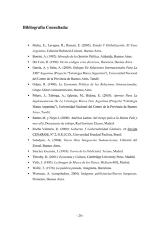 Bibliografía Consultada:



     Bielsa, E.; Lavagna, R.; Rossati, E. (2005): Estado Y Globalización. El Caso
     Argentino, Editorial Rubinzal-Culzoni, Buenos Aires.
     Borrini, A. (1992): Mercado de la Opinión Pública, Atlántida, Buenos Aires.
     Del Coto, R. (1996): De los códigos a los discursos, Docencia, Buenos Aires.
     García, A. y Seitz, A. (2005): Enfoque De Relaciones Internacionales Para La
     EMP Argentina (Proyecto “Estrategia Marca Argentina”), Universidad Nacional
     del Centro de la Provincia de Buenos Aires, Tandil.
     Gilpin, R. (1990): La Economía Política de las Relaciones Internacionales,
     Grupo Editor Latinoamericano, Buenos Aires.
     Piñero, J.; Taborga, A.; Iglesias, M., Bidone, E. (2005): Aportes Para La
     Implementación De La Estrategia Marca País Argentina (Proyecto “Estrategia
     Marca Argentina”), Universidad Nacional del Centro de la Provincia de Buenos
     Aires, Tandil.
     Ramos M. y Noya J. (2006): América Latina: del riesgo país a la Marca País y
     mas allá, Documento de trabajo, Real Instituto Elcano, Madrid.
     Rocha Valencia, R. (2000): Gobierno Y Gobernabilidad Globales, en Revista
     CENARIOS, Nº 2, G.E.I.C.D., Universidad Estadual Paulista, Brasil.
     Saludjian, A. (2004): Hacia Otra Integración Sudamericana, Editorial del
     Zorzal, Buenos Aires.
     Sánchez Guzmán, J. (1993): Teoría de la Publicidad, Tecnos, Madrid.
     Throsby, D. (2001): Economía y Cultura, Cambridge University Press, Madrid.
     Valls, J. (1993): La Imagen de Marca de los Países, McGraw-Hill, Madrid.
     Wolfe, T. (1976): La palabra pintada, Anagrama, Barcelona.
     Wortman, A. (compiladora, 2004). Imágenes publicitarias/Nuevos burgueses,
     Prometeo, Buenos Aires.




                                      - 20 -
 
