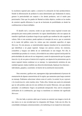la excelencia regional para captar y conservar la colocación de la(s) producción(es).
Siendo la diferenciación de producto la causa determinante que fundamenta la marca,
generar la particularidad con respecto a los demás productos, será el medio para
posicionarla. Claro que los grados de libertad en dicho objetivo, residen en los modos
de construir aquella diferencia, lo que da un horizonte de posibilidades en donde las
combinaciones se hacen múltiples.


       El desafío real y concreto, reside en que nuestra marca regional evocará una
percepción pero nunca podrá construirla: los signos identificadores sólo son capaces de
transferir significado al producto luego de que aquello que nombran ha sido cargado de
valores. Sólo si esto acontece, puede apelarse al concepto de marca; que se construirá
en la mente del público como los valores que den contenido específico al signo
Mercosur. En este proceso, se materializará(n) algunas (muchas) de las características
que identifican a un grupo regional. Aunque nos parezca curioso, las creencias,
costumbres y lenguas son dables de ser simbolizados en una imagen. Por ello, la
mentalidad que produce la vivencia y diversidad de una cultura regional (incluyendo las
particularidades de cada uno de sus integrantes), cuanto la representación que los grupos
tiene de sí (y de sus pares al interior de la región), son alguna de las pretensiones que la
marca regional intenta condensar en su marcaje. La representación armónica de una
realidad regional, traduce también una dirección determinada, fijada por las relaciones –
individuales, grupales y sectoriales- al interior de la constitución mercosureña.


       Para concretar y graficar esto, supongamos (algo apresuradamente) el proceso de
enumeración de algunas características de la región, que aunaremos para luego construir
un mensaje. Podríamos seleccionar valores como el cambio, la unidad, la paz regional,
o la transformación -entre muchos otros. Todos ellos, forman una suerte de entramado
que no sólo predica cada uno de esos atributos de nuestro Mercosur, sino que además
pretenden –al combinarse- llegar a un predicado enriquecido. Este, será la concepción
unificadora de la combinación, que luego se transforme en sinónimo del significado
Mercosur.


       Por otro lado, es preciso saber que el acento en construir una imagen a través de
una marca no es una novedad para los integrantes del bloque. Cada uno de ellos, ha
consolidado estrategias comunicacionales y de marketing en sus respectivas marca-país.


                                           -2-
 