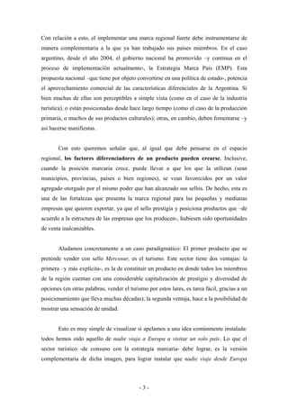 Con relación a esto, el implementar una marca regional fuerte debe instrumentarse de
manera complementaria a la que ya han trabajado sus países miembros. En el caso
argentino, desde el año 2004, el gobierno nacional ha promovido –y continua en el
proceso de implementación actualmente-, la Estrategia Marca País (EMP). Esta
propuesta nacional –que tiene por objeto convertirse en una política de estado-, potencia
el aprovechamiento comercial de las características diferenciales de la Argentina. Si
bien muchas de ellas son perceptibles a simple vista (como en el caso de la industria
turística), o están posicionadas desde hace largo tiempo (como el caso de la producción
primaria, o muchos de sus productos culturales); otras, en cambio, deben fomentarse –y
así hacerse manifiestas.


       Con esto queremos señalar que, al igual que debe pensarse en el espacio
regional, los factores diferenciadores de un producto pueden crearse. Inclusive,
cuando la posición marcaria crece, puede llevar a que los que la utilizan (sean
municipios, provincias, países o bien regiones), se vean favorecidos por un valor
agregado otorgado por el mismo poder que han alcanzado sus sellos. De hecho, esta es
una de las fortalezas que presenta la marca regional para las pequeñas y medianas
empresas que quieren exportar, ya que el sello prestigia y posiciona productos que –de
acuerdo a la estructura de las empresas que los producen-, hubiesen sido oportunidades
de venta inalcanzables.


       Aludamos concretamente a un caso paradigmático: El primer producto que se
pretende vender con sello Mercosur, es el turismo. Este sector tiene dos ventajas: la
primera –y más explícita-, es la de constituir un producto en donde todos los miembros
de la región cuentan con una considerable capitalización de prestigio y diversidad de
opciones (en otras palabras, vender el turismo por estos lares, es tarea fácil, gracias a un
posicionamiento que lleva muchas décadas); la segunda ventaja, hace a la posibilidad de
mostrar una sensación de unidad.


       Esto es muy simple de visualizar si apelamos a una idea comúnmente instalada:
todos hemos oído aquello de nadie viaja a Europa a visitar un solo país. Lo que el
sector turístico -de consuno con la estrategia marcaria- debe lograr, es la versión
complementaria de dicha imagen, para lograr instalar que nadie viaje desde Europa



                                           -3-
 
