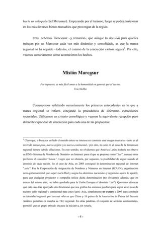 hacia un solo país (del Mercosur). Empezando por el turismo, luego se podrá posicionar
en los más diversos bienes transables que provengan de la región.


           Pero, debemos mencionar –y remarcar-, que aunque lo decisivo para quienes
trabajan por un Mercosur cada vez más dinámico y consolidado, es que la marca
regional no ha seguido –todavía-, el camino de la concreción exitosa segura1. Por ello,
veamos sumariamente cómo acontecieron los hechos.




                                      Misión Marcasur

                  Por supuesto, es más fácil amar a la humanidad en general que al vecino.
                                                 Eric Hoffer




           Comencemos señalando sumariamente los primeros antecedentes en lo que a
marca regional se refiere, cotejando la procedencia de diferentes extracciones
sectoriales. Utilicemos un criterio cronológico y veamos la equivalente recepción pero
diferente capacidad de concreción para cada una de las propuestas:




1
    Claro que, si bien por un lado el mundo entero se interesa en construir una imagen marcaria –tanto en el
nivel de marca-país, marca-región y/o marca-continental-; por otro, no sólo en el caso de la dimensión
regional hemos sufrido dilaciones. En este sentido, no olvidemos que América Latina todavía no obtuvo
su DNS -Sistema de Nombres de Dominio- en Internet: para el que se propone como “.lac”, aunque otros
prefieren el conocido ''.latam”. Logro que no obstaría, por supuesto, la posibilidad de seguir usando el
dominio de cada nación. En el caso de Asia, en 2005 consiguió la denominación regional de Internet
''.asia''. Fue la Corporación de Asignación de Nombres y Números en Internet (ICANN), organización
semi-gubernamental que supervisa la Red y asigna los dominios nacionales y regionales quien lo aprobó;
para que cualquier productor o compañía utilice dicha denominación (no olvidemos además, que en
marzo del mismo año, se había aprobado para la Unión Europea el dominio “.eu”). Queremos destacar
que este caso trae aparejado otro fenómeno que nos grafica los caminos posibles para seguir en el caso de
nuestro sello regional y continental para estos lares: Asia, simplemente no esperó a 2007 para construir
su identidad regional por Internet -año en que China y 10 países de la Asociación de Países del Sureste
Asiático pondrían en marcha su TLC regional. En otras palabras, el conjunto de sectores continentales,
permitió que un grupo privado encause la iniciativa, sin vetarla.



                                                    -4-
 