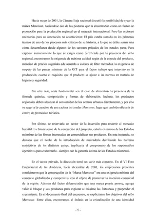 Hacia mayo de 2001, la Cámara Baja nacional discutió la posibilidad de crear la
marca Mercosur, haciéndose eco de las posturas que la encontraban como un factor de
promoción para la producción regional en el mercado internacional. Pero las acciones
necesarias para su concreción no acontecieron: El país estaba sumido en los primeros
tramos de uno de los procesos más críticos de su historia, a lo que se debía sumar una
cierta desconfianza desde algunos de los sectores privados de los estados parte. Para
exponer sumariamente lo que se exigía como certificado por la presencia del sello
regional, encontramos la exigencia de máxima calidad según de la especie del producto,
mención de precios sugeridos (de acuerdo a valores de libre mercado), la exigencia de
respeto de las pautas mínimas de la OIT para el factor trabajo que intervino en la
producción, cuanto el requisito que el producto se ajuste a las normas en materia de
higiene y seguridad.


       Por otro lado, sería fundamental -en el caso de alimentos- la presencia de la
fórmula química, composición y formas de elaboración. Incluso, los productos
regionales deben alcanzar al consumidor de los centros urbanos directamente, y por ello
se sugería la creación de una cadena de tiendas Mercosur, lugar que también oficiaría de
centro de promoción turística.


       Por último, se reservaría un sector de la inversión para recurrir al mercado
bursátil. La financiación de la concreción del proyecto, estaría en manos de los Estados
miembro de las firmas interesadas en comercializar sus productos. En esta instancia, se
destacó que el hecho de la introducción de mercadería derribando las barreras
restrictivas de los distintos países, implicaría el compromiso de los responsables
operativos para concretarlo –siempre con la garantía última de los Estados miembros.


       En el sector privado, la discusión tomó un cariz más concreto. En el VI Foro
Empresarial de las Américas, hacia diciembre de 2001, los empresarios presentes
consideraron que la construcción de la “Marca Mercosur” era una exigencia mínima del
comercio globalizado y competitivo, con el objeto de promover la inserción comercial
de la región. Además del factor diferenciador que una marca propia provee, agrega
valor al bloque y sus productos para explotar al máximo las fortalezas y propender el
crecimiento. En el documento final del encuentro, se explicitaron los objetivos del sello
Mercosur. Entre ellos, encontramos el énfasis en la cristalización de una identidad


                                          -5-
 