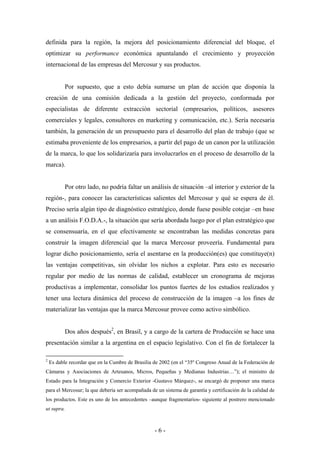 definida para la región, la mejora del posicionamiento diferencial del bloque, el
optimizar su performance económica apuntalando el crecimiento y proyección
internacional de las empresas del Mercosur y sus productos.


           Por supuesto, que a esto debía sumarse un plan de acción que disponía la
creación de una comisión dedicada a la gestión del proyecto, conformada por
especialistas de diferente extracción sectorial (empresarios, políticos, asesores
comerciales y legales, consultores en marketing y comunicación, etc.). Sería necesaria
también, la generación de un presupuesto para el desarrollo del plan de trabajo (que se
estimaba proveniente de los empresarios, a partir del pago de un canon por la utilización
de la marca, lo que los solidarizaría para involucrarlos en el proceso de desarrollo de la
marca).


           Por otro lado, no podría faltar un análisis de situación –al interior y exterior de la
región-, para conocer las características salientes del Mercosur y qué se espera de él.
Preciso sería algún tipo de diagnóstico estratégico, donde fuese posible cotejar –en base
a un análisis F.O.D.A.-, la situación que sería abordada luego por el plan estratégico que
se consensuaría, en el que efectivamente se encontraban las medidas concretas para
construir la imagen diferencial que la marca Mercosur proveería. Fundamental para
lograr dicho posicionamiento, sería el asentarse en la producción(es) que constituye(n)
las ventajas competitivas, sin olvidar los nichos a explotar. Para esto es necesario
regular por medio de las normas de calidad, establecer un cronograma de mejoras
productivas a implementar, consolidar los puntos fuertes de los estudios realizados y
tener una lectura dinámica del proceso de construcción de la imagen –a los fines de
materializar las ventajas que la marca Mercosur provee como activo simbólico.


           Dos años después2, en Brasil, y a cargo de la cartera de Producción se hace una
presentación similar a la argentina en el espacio legislativo. Con el fin de fortalecer la

2
    Es dable recordar que en la Cumbre de Brasilia de 2002 (en el “35º Congreso Anual de la Federación de
Cámaras y Asociaciones de Artesanos, Micros, Pequeñas y Medianas Industrias…”); el ministro de
Estado para la Integración y Comercio Exterior -Gustavo Márquez-, se encargó de proponer una marca
para el Mercosur; la que debería ser acompañada de un sistema de garantía y certificación de la calidad de
los productos. Este es uno de los antecedentes –aunque fragmentarios- siguiente al postrero mencionado
ut supra.



                                                   -6-
 