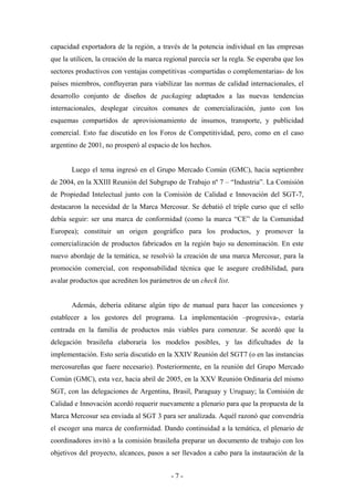 capacidad exportadora de la región, a través de la potencia individual en las empresas
que la utilicen, la creación de la marca regional parecía ser la regla. Se esperaba que los
sectores productivos con ventajas competitivas -compartidas o complementarias- de los
países miembros, confluyeran para viabilizar las normas de calidad internacionales, el
desarrollo conjunto de diseños de packaging adaptados a las nuevas tendencias
internacionales, desplegar circuitos comunes de comercialización, junto con los
esquemas compartidos de aprovisionamiento de insumos, transporte, y publicidad
comercial. Esto fue discutido en los Foros de Competitividad, pero, como en el caso
argentino de 2001, no prosperó al espacio de los hechos.


       Luego el tema ingresó en el Grupo Mercado Común (GMC), hacia septiembre
de 2004, en la XXIII Reunión del Subgrupo de Trabajo nº 7 – “Industria”. La Comisión
de Propiedad Intelectual junto con la Comisión de Calidad e Innovación del SGT-7,
destacaron la necesidad de la Marca Mercosur. Se debatió el triple curso que el sello
debía seguir: ser una marca de conformidad (como la marca “CE” de la Comunidad
Europea); constituir un origen geográfico para los productos, y promover la
comercialización de productos fabricados en la región bajo su denominación. En este
nuevo abordaje de la temática, se resolvió la creación de una marca Mercosur, para la
promoción comercial, con responsabilidad técnica que le asegure credibilidad, para
avalar productos que acrediten los parámetros de un check list.


       Además, debería editarse algún tipo de manual para hacer las concesiones y
establecer a los gestores del programa. La implementación –progresiva-, estaría
centrada en la familia de productos más viables para comenzar. Se acordó que la
delegación brasileña elaboraría los modelos posibles, y las dificultades de la
implementación. Esto sería discutido en la XXIV Reunión del SGT7 (o en las instancias
mercosureñas que fuere necesario). Posteriormente, en la reunión del Grupo Mercado
Común (GMC), esta vez, hacia abril de 2005, en la XXV Reunión Ordinaria del mismo
SGT, con las delegaciones de Argentina, Brasil, Paraguay y Uruguay; la Comisión de
Calidad e Innovación acordó requerir nuevamente a plenario para que la propuesta de la
Marca Mercosur sea enviada al SGT 3 para ser analizada. Aquél razonó que convendría
el escoger una marca de conformidad. Dando continuidad a la temática, el plenario de
coordinadores invitó a la comisión brasileña preparar un documento de trabajo con los
objetivos del proyecto, alcances, pasos a ser llevados a cabo para la instauración de la


                                           -7-
 