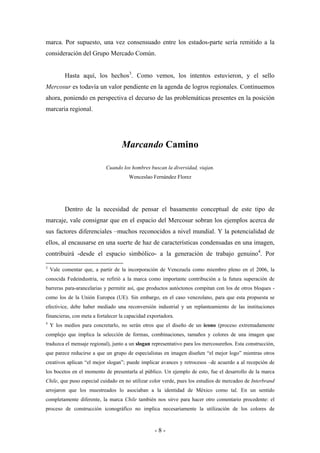 marca. Por supuesto, una vez consensuado entre los estados-parte sería remitido a la
consideración del Grupo Mercado Común.


          Hasta aquí, los hechos3. Como vemos, los intentos estuvieron, y el sello
Mercosur es todavía un valor pendiente en la agenda de logros regionales. Continuemos
ahora, poniendo en perspectiva el decurso de las problemáticas presentes en la posición
marcaria regional.




                                   Marcando Camino

                            Cuando los hombres buscan la diversidad, viajan.
                                      Wenceslao Fernández Florez




          Dentro de la necesidad de pensar el basamento conceptual de este tipo de
marcaje, vale consignar que en el espacio del Mercosur sobran los ejemplos acerca de
sus factores diferenciales –muchos reconocidos a nivel mundial. Y la potencialidad de
ellos, al encausarse en una suerte de haz de características condensadas en una imagen,
contribuirá -desde el espacio simbólico- a la generación de trabajo genuino4. Por

3
    Vale comentar que, a partir de la incorporación de Venezuela como miembro pleno en el 2006, la
conocida Fedeindustria, se refirió a la marca como importante contribución a la futura superación de
barreras para-arancelarias y permitir así, que productos autóctonos compitan con los de otros bloques -
como los de la Unión Europea (UE). Sin embargo, en el caso venezolano, para que esta propuesta se
efectivice, debe haber mediado una reconversión industrial y un replanteamiento de las instituciones
financieras, con meta a fortalecer la capacidad exportadora.
4
    Y los medios para concretarlo, no serán otros que el diseño de un icono (proceso extremadamente
complejo que implica la selección de formas, combinaciones, tamaños y colores de una imagen que
traduzca el mensaje regional), junto a un slogan representativo para los mercosureños. Esta construcción,
que parece reducirse a que un grupo de especialistas en imagen diseñen “el mejor logo” mientras otros
creativos aplican “el mejor slogan”; puede implicar avances y retrocesos –de acuerdo a al recepción de
los bocetos en el momento de presentarla al público. Un ejemplo de esto, fue el desarrollo de la marca
Chile, que puso especial cuidado en no utilizar color verde, pues los estudios de mercadeo de Interbrand
arrojaron que los muestreados lo asociaban a la identidad de México como tal. En un sentido
completamente diferente, la marca Chile también nos sirve para hacer otro comentario procedente: el
proceso de construcción iconográfico no implica necesariamente la utilización de los colores de



                                                   -8-
 