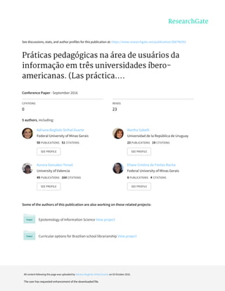 See	discussions,	stats,	and	author	profiles	for	this	publication	at:	https://www.researchgate.net/publication/308796391
Práticas	pedagógicas	na	área	de	usuários	da
informação	em	três	universidades	íbero-
americanas.	(Las	práctica....
Conference	Paper	·	September	2016
CITATIONS
0
READS
23
5	authors,	including:
Some	of	the	authors	of	this	publication	are	also	working	on	these	related	projects:
Epistemology	of	Information	Science	View	project
Curricular	options	for	Brazilian	school	librarianship	View	project
Adriana	Bogliolo	Sirihal	Duarte
Federal	University	of	Minas	Gerais
50	PUBLICATIONS			51	CITATIONS			
SEE	PROFILE
Martha	Sabelli
Universidad	de	la	República	de	Uruguay
23	PUBLICATIONS			19	CITATIONS			
SEE	PROFILE
Aurora	González-Teruel
University	of	Valencia
49	PUBLICATIONS			164	CITATIONS			
SEE	PROFILE
Eliane	Cristina	de	Freitas	Rocha
Federal	University	of	Minas	Gerais
8	PUBLICATIONS			4	CITATIONS			
SEE	PROFILE
All	content	following	this	page	was	uploaded	by	Adriana	Bogliolo	Sirihal	Duarte	on	03	October	2016.
The	user	has	requested	enhancement	of	the	downloaded	file.
 
