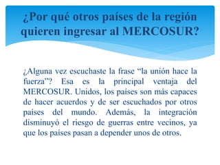 ¿Por qué otros países de la región 
quieren ingresar al MERCOSUR? 
¿Alguna vez escuchaste la frase “la unión hace la 
fuerza”? Esa es la principal ventaja del 
MERCOSUR. Unidos, los países son más capaces 
de hacer acuerdos y de ser escuchados por otros 
países del mundo. Además, la integración 
disminuyó el riesgo de guerras entre vecinos, ya 
que los países pasan a depender unos de otros. 
 