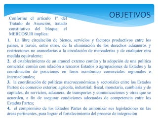 OBJETIVOS 
Conforme el artículo 1º del 
Tratado de Asunción, tratado 
constitutivo del bloque, el 
MERCOSUR implica: 
1. La libre circulación de bienes, servicios y factores productivos entre los 
países, a través, entre otros, de la eliminación de los derechos aduaneros y 
restricciones no arancelarias a la circulación de mercaderías y de cualquier otra 
medida equivalente; 
2. el establecimiento de un arancel externo común y la adopción de una política 
comercial común con relación a terceros Estados o agrupaciones de Estados y la 
coordinación de posiciones en foros económico comerciales regionales e 
internacionales; 
3. la coordinación de políticas macroeconómicas y sectoriales entre los Estados 
Partes: de comercio exterior, agrícola, industrial, fiscal, monetaria, cambiaria y de 
capitales, de servicios, aduanera, de transportes y comunicaciones y otras que se 
acuerden, a fin de asegurar condiciones adecuadas de competencia entre los 
Estados Partes; 
4. el compromiso de los Estados Partes de armonizar sus legislaciones en las 
áreas pertinentes, para lograr el fortalecimiento del proceso de integración 
 