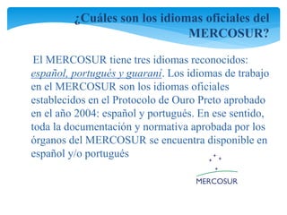 ¿Cuáles son los idiomas oficiales del 
MERCOSUR? 
El MERCOSUR tiene tres idiomas reconocidos: 
español, portugués y guaraní. Los idiomas de trabajo 
en el MERCOSUR son los idiomas oficiales 
establecidos en el Protocolo de Ouro Preto aprobado 
en el año 2004: español y portugués. En ese sentido, 
toda la documentación y normativa aprobada por los 
órganos del MERCOSUR se encuentra disponible en 
español y/o portugués 
 