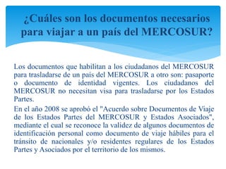 ¿Cuáles son los documentos necesarios 
para viajar a un país del MERCOSUR? 
Los documentos que habilitan a los ciudadanos del MERCOSUR 
para trasladarse de un país del MERCOSUR a otro son: pasaporte 
o documento de identidad vigentes. Los ciudadanos del 
MERCOSUR no necesitan visa para trasladarse por los Estados 
Partes. 
En el año 2008 se aprobó el "Acuerdo sobre Documentos de Viaje 
de los Estados Partes del MERCOSUR y Estados Asociados", 
mediante el cual se reconoce la validez de algunos documentos de 
identificación personal como documento de viaje hábiles para el 
tránsito de nacionales y/o residentes regulares de los Estados 
Partes y Asociados por el territorio de los mismos. 
 
