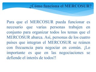¿Cómo funciona el MERCOSUR? 
Para que el MERCOSUR pueda funcionar es 
necesario que varias personas trabajen en 
conjunto para organizar todos los temas que el 
MERCOSUR abarca. Así, personas de los cuatro 
países que integran el MERCOSUR se reúnen 
con frecuencia para negociar en común. ¡Lo 
importante es que en las negociaciones se 
defiende el interés de todos!! 
 