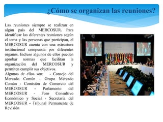 ¿Cómo se organizan las reuniones? 
Las reuniones siempre se realizan en 
algún país del MERCOSUR. Para 
identificar las diferentes reuniones según 
el tema y las personas que participan, el 
MERCOSUR cuenta con una estructura 
institucional compuesta por diferentes 
órganos. Incluso algunos de ellos pueden 
aprobar normas que facilitan la 
organización del MERCOSUR y 
permiten cumplir sus objetivos. 
Algunos de ellos son: - Consejo del 
Mercado Común - Grupo Mercado 
Común - Comisión de Comercio del 
MERCOSUR - Parlamento del 
MERCOSUR - Foro Consultivo 
Económico y Social - Secretaría del 
MERCOSUR - Tribunal Permanente de 
Revisión 
 