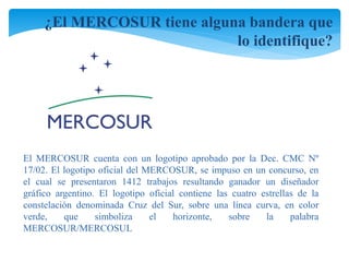 ¿El MERCOSUR tiene alguna bandera que 
lo identifique? 
El MERCOSUR cuenta con un logotipo aprobado por la Dec. CMC Nº 
17/02. El logotipo oficial del MERCOSUR, se impuso en un concurso, en 
el cual se presentaron 1412 trabajos resultando ganador un diseñador 
gráfico argentino. El logotipo oficial contiene las cuatro estrellas de la 
constelación denominada Cruz del Sur, sobre una línea curva, en color 
verde, que simboliza el horizonte, sobre la palabra 
MERCOSUR/MERCOSUL 
 