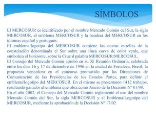 SÍMBOLOS 
El MERCOSUR es identificado por el nombre Mercado Común del Sur, la sigla 
MERCOSUR, el emblema MERCOSUR y la bandera del MERCOSUR en los 
idiomas español y portugués. 
El emblema/logotipo del MERCOSUR contiene las cuatro estrellas de la 
constelación denominada el Sur sobre una línea curva de color verde, que 
simboliza el horizonte, sobre la Cruz d palabra MERCOSUR/MERCOSUL. 
El Consejo del Mercado Común aprobó en su XI Reunión Ordinaria, celebrada 
entre los días 16 y 17 de diciembre de 1996 en la ciudad de Fortaleza, Brasil, la 
propuesta vencedora en el concurso promovido por las Direcciones de 
Comunicación de las Presidencias de los Estados Partes, para definir el 
emblema/logotipo del MERCOSUR. En el mismo se presentaron 1412 trabajos, 
resultando ganador el emblema que obra como Anexo de la Decisión Nº 01/98. 
En el año 2002, el Consejo del Mercado Común reglamentó el uso del nombre 
Mercado Común del Sur, la sigla MERCOSUR y el Emblema/Logotipo del 
MERCOSUR, mediante la aprobación de la Decisión Nº 17/02. 
 