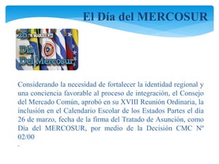 El Día del MERCOSUR 
Considerando la necesidad de fortalecer la identidad regional y 
una conciencia favorable al proceso de integración, el Consejo 
del Mercado Común, aprobó en su XVIII Reunión Ordinaria, la 
inclusión en el Calendario Escolar de los Estados Partes el día 
26 de marzo, fecha de la firma del Tratado de Asunción, como 
Día del MERCOSUR, por medio de la Decisión CMC Nº 
02/00 
. 
 