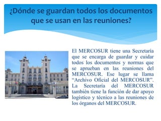 ¿Dónde se guardan todos los documentos 
que se usan en las reuniones? 
El MERCOSUR tiene una Secretaría 
que se encarga de guardar y cuidar 
todos los documentos y normas que 
se aprueban en las reuniones del 
MERCOSUR. Ese lugar se llama 
“Archivo Oficial del MERCOSUR”. 
La Secretaría del MERCOSUR 
también tiene la función de dar apoyo 
logístico y técnico a las reuniones de 
los órganos del MERCOSUR. 
 