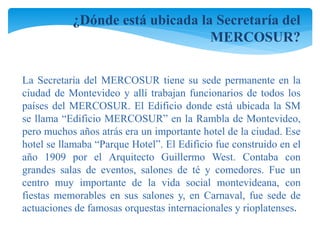 ¿Dónde está ubicada la Secretaría del 
MERCOSUR? 
La Secretaría del MERCOSUR tiene su sede permanente en la 
ciudad de Montevideo y allí trabajan funcionarios de todos los 
países del MERCOSUR. El Edificio donde está ubicada la SM 
se llama “Edificio MERCOSUR” en la Rambla de Montevideo, 
pero muchos años atrás era un importante hotel de la ciudad. Ese 
hotel se llamaba “Parque Hotel”. El Edificio fue construido en el 
año 1909 por el Arquitecto Guillermo West. Contaba con 
grandes salas de eventos, salones de té y comedores. Fue un 
centro muy importante de la vida social montevideana, con 
fiestas memorables en sus salones y, en Carnaval, fue sede de 
actuaciones de famosas orquestas internacionales y rioplatenses. 
 