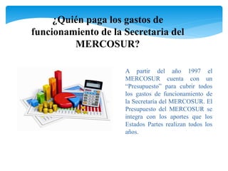 ¿Quién paga los gastos de 
funcionamiento de la Secretaria del 
MERCOSUR? 
A partir del año 1997 el 
MERCOSUR cuenta con un 
“Presupuesto” para cubrir todos 
los gastos de funcionamiento de 
la Secretaría del MERCOSUR. El 
Presupuesto del MERCOSUR se 
integra con los aportes que los 
Estados Partes realizan todos los 
años. 
 