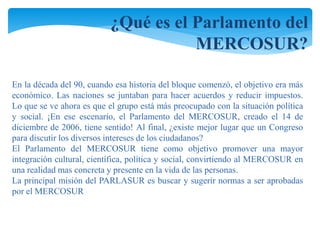 ¿Qué es el Parlamento del 
MERCOSUR? 
En la década del 90, cuando esa historia del bloque comenzó, el objetivo era más 
económico. Las naciones se juntaban para hacer acuerdos y reducir impuestos. 
Lo que se ve ahora es que el grupo está más preocupado con la situación política 
y social. ¡En ese escenario, el Parlamento del MERCOSUR, creado el 14 de 
diciembre de 2006, tiene sentido! Al final, ¿existe mejor lugar que un Congreso 
para discutir los diversos intereses de los ciudadanos? 
El Parlamento del MERCOSUR tiene como objetivo promover una mayor 
integración cultural, científica, política y social, convirtiendo al MERCOSUR en 
una realidad mas concreta y presente en la vida de las personas. 
La principal misión del PARLASUR es buscar y sugerir normas a ser aprobadas 
por el MERCOSUR 
 