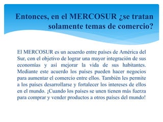 Entonces, en el MERCOSUR ¿se tratan 
solamente temas de comercio? 
El MERCOSUR es un acuerdo entre países de América del 
Sur, con el objetivo de lograr una mayor integración de sus 
economías y así mejorar la vida de sus habitantes. 
Mediante este acuerdo los países pueden hacer negocios 
para aumentar el comercio entre ellos. También les permite 
a los países desarrollarse y fortalecer los intereses de ellos 
en el mundo. ¡Cuando los países se unen tienen más fuerza 
para comprar y vender productos a otros países del mundo! 
 