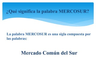 ¿Qué significa la palabra MERCOSUR? 
La palabra MERCOSUR es una sigla compuesta por 
las palabras: 
Mercado Común del Sur 
 