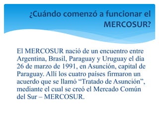 ¿Cuándo comenzó a funcionar el 
MERCOSUR? 
El MERCOSUR nació de un encuentro entre 
Argentina, Brasil, Paraguay y Uruguay el día 
26 de marzo de 1991, en Asunción, capital de 
Paraguay. Allí los cuatro países firmaron un 
acuerdo que se llamó “Tratado de Asunción”, 
mediante el cual se creó el Mercado Común 
del Sur – MERCOSUR. 
 