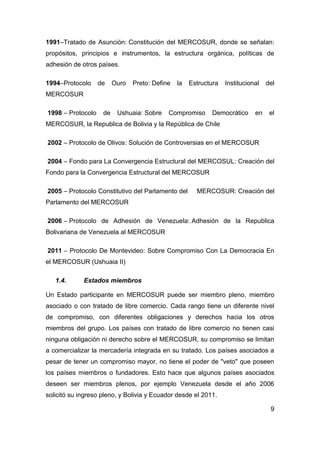 1991–Tratado de Asunción: Constitución del MERCOSUR, donde se señalan:
propósitos, principios e instrumentos, la estructura orgánica, políticas de
adhesión de otros países.

1994–Protocolo     de    Ouro   Preto: Define   la   Estructura   Institucional   del
MERCOSUR

1998 – Protocolo    de    Ushuaia: Sobre    Compromiso      Democrático      en    el
MERCOSUR, la Republica de Bolivia y la República de Chile

2002 – Protocolo de Olivos: Solución de Controversias en el MERCOSUR

2004 – Fondo para La Convergencia Estructural del MERCOSUL: Creación del
Fondo para la Convergencia Estructural del MERCOSUR

2005 – Protocolo Constitutivo del Parlamento del       MERCOSUR: Creación del
Parlamento del MERCOSUR

2006 – Protocolo de Adhesión de Venezuela: Adhesión de la Republica
Bolivariana de Venezuela al MERCOSUR

2011 – Protocolo De Montevideo: Sobre Compromiso Con La Democracia En
el MERCOSUR (Ushuaia II)

   1.4.      Estados miembros

Un Estado participante en MERCOSUR puede ser miembro pleno, miembro
asociado o con tratado de libre comercio. Cada rango tiene un diferente nivel
de compromiso, con diferentes obligaciones y derechos hacia los otros
miembros del grupo. Los países con tratado de libre comercio no tienen casi
ninguna obligación ni derecho sobre el MERCOSUR, su compromiso se limitan
a comercializar la mercadería integrada en su tratado. Los países asociados a
pesar de tener un compromiso mayor, no tiene el poder de "veto" que poseen
los países miembros o fundadores. Esto hace que algunos países asociados
deseen ser miembros plenos, por ejemplo Venezuela desde el año 2006
solicitó su ingreso pleno, y Bolivia y Ecuador desde el 2011.

                                                                                   9
 
