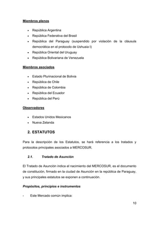 Miembros plenos

        República Argentina
        República Federativa del Brasil
        República del Paraguay (suspendido por violación de la cláusula
         democrática en el protocolo de Ushuaia I)
        República Oriental del Uruguay
        República Bolivariana de Venezuela

Miembros asociados

        Estado Plurinacional de Bolivia
        República de Chile
        República de Colombia
        República del Ecuador
        República del Perú

Observadores

        Estados Unidos Mexicanos
        Nueva Zelanda


    2. ESTATUTOS

Para la descripción de los Estatutos, se hará referencia a los tratados y
protocolos principales asociados a MERCOSUR.

    2.1.       Tratado de Asunción

El Tratado de Asunción indica el nacimiento del MERCOSUR, es el documento
de constitución, firmado en la ciudad de Asunción en la república de Paraguay,
y sus principales estatutos se exponen a continuación.

Propósitos, principios e instrumentos

-       Este Mercado común implica:

                                                                           10
 