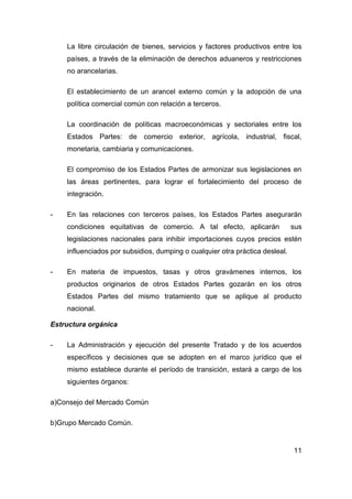 La libre circulación de bienes, servicios y factores productivos entre los
    países, a través de la eliminación de derechos aduaneros y restricciones
    no arancelarias.

    El establecimiento de un arancel externo común y la adopción de una
    política comercial común con relación a terceros.

    La coordinación de políticas macroeconómicas y sectoriales entre los
    Estados Partes: de comercio exterior, agrícola, industrial, fiscal,
    monetaria, cambiaria y comunicaciones.

    El compromiso de los Estados Partes de armonizar sus legislaciones en
    las áreas pertinentes, para lograr el fortalecimiento del proceso de
    integración.

-   En las relaciones con terceros países, los Estados Partes asegurarán
    condiciones equitativas de comercio. A tal efecto, aplicarán              sus
    legislaciones nacionales para inhibir importaciones cuyos precios estén
    influenciados por subsidios, dumping o cualquier otra práctica desleal.

-   En materia de impuestos, tasas y otros gravámenes internos, los
    productos originarios de otros Estados Partes gozarán en los otros
    Estados Partes del mismo tratamiento que se aplique al producto
    nacional.

Estructura orgánica

-   La Administración y ejecución del presente Tratado y de los acuerdos
    específicos y decisiones que se adopten en el marco jurídico que el
    mismo establece durante el período de transición, estará a cargo de los
    siguientes órganos:

a)Consejo del Mercado Común

b)Grupo Mercado Común.


                                                                              11
 