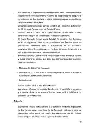 -    El Consejo es el órgano superior del Mercado Común, correspondiéndole
     la conducción política del mismo y la toma de decisiones para asegurar el
     cumplimiento de los objetivos y plazos establecidos para la constitución
     definitiva del Mercado Común.
-    El Consejo estará integrado por los Ministros de Relaciones Exteriores y
     los Ministros de Economía de los Estados Partes.
-    El Grupo Mercado Común es el órgano ejecutivo del Mercado Común y
     será coordinado por los Ministerios de Relaciones Exteriores.
-    El Grupo Mercado Común tendrá facultad de iniciativa. Sus funciones
     serán las siguientes: velar por el cumplimiento del Tratado; tomar las
     providencias necesarias para el cumplimiento de las decisiones
     adoptadas por el Consejo; proponer medidas concretas tendientes a la
     aplicación del Programa de Liberación Comercial.
-    El Grupo Mercado Común estará integrado por cuatro miembros titulares
     y cuatro miembros alternos por país, que representen a los siguientes
     organismos públicos:

     Ministerio de Relaciones Exteriores;

     Ministerio de Economía o sus equivalentes (áreas de Industria, Comercio
       Exterior y/o Coordinación Económica);

     Banco Central.

-    Tendrá su sede en la ciudad de Montevideo.
-    Los idiomas oficiales del Mercado Común serán el español y el portugués
     y la versión oficial de los documentos de trabajo será la del idioma del
     país sede de cada reunión.

Adhesión

-    El presente Tratado estará abierto a la adhesión, mediante negociación,
     de los demás países miembros de la Asociación Latinoamericana de
     Integración, cuyas solicitudes podrán ser examinadas por los Estados
     Partes después de cinco años de vigencia de este Tratado.

                                                                           12
 