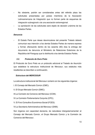 -     No obstante, podrán ser consideradas antes del referido plazo las
      solicitudes   presentadas   por   países   miembros   de      la   Asociación
      Latinoamericana de Integración que no formen parte de esquemas de
      integración subregional o de una asociación extrarregional.
-     La aprobación de las solicitudes será objeto de decisión unánime de los
      Estados Partes.

Denuncia

-     El Estado Parte que desee desvincularse del presente Tratado deberá
      comunicar esa intención a los demás Estados Partes de manera expresa
      y formal, efectuando dentro de los sesenta (60) días la entrega del
      documento de denuncia al Ministerio de Relaciones Exteriores de la
      República del Paraguay que lo distribuirá a los demás Estados Partes.

    2.2.      Protocolo de Ouro Preto

El Protocolo de Ouro Preto es un protocolo adicional al Tratado de Asunción
que establece la estructura institucional de Mercosur, sus estatutos más
resaltantes se describen a continuación.

    Estructura del MERCOSUR

La estructura institucional del Mercosur contará con los siguientes órganos:

I. El Consejo del Mercado Común (CMC);

II. El Grupo Mercado Común (GMC);

III.La Comisión de Comercio del Mercosur (CCM);

IV.La Comisión Parlamentaria Conjunta (CPC);

V. El Foro Consultivo Económico-Social (FCES);

VI.La Secretaría Administrativa del Mercosur (SAM);

Son órganos con capacidad decisoria, de naturaleza intergubernamental: el
Consejo del Mercado Común, el Grupo Mercado Común y la Comisión de
Comercio del Mercosur.

                                                                                13
 