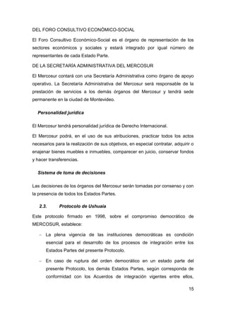 DEL FORO CONSULTIVO ECONÓMICO-SOCIAL

El Foro Consultivo Económico-Social es el órgano de representación de los
sectores económicos y sociales y estará integrado por igual número de
representantes de cada Estado Parte.

DE LA SECRETARÍA ADMINISTRATIVA DEL MERCOSUR

El Mercosur contará con una Secretaría Administrativa como órgano de apoyo
operativo. La Secretaría Administrativa del Mercosur será responsable de la
prestación de servicios a los demás órganos del Mercosur y tendrá sede
permanente en la ciudad de Montevideo.

  Personalidad jurídica

El Mercosur tendrá personalidad jurídica de Derecho Internacional.

El Mercosur podrá, en el uso de sus atribuciones, practicar todos los actos
necesarios para la realización de sus objetivos, en especial contratar, adquirir o
enajenar bienes muebles e inmuebles, comparecer en juicio, conservar fondos
y hacer transferencias.

  Sistema de toma de decisiones

Las decisiones de los órganos del Mercosur serán tomadas por consenso y con
la presencia de todos los Estados Partes.

   2.3.      Protocolo de Ushuaia

Este protocolo firmado en 1998, sobre el compromiso democrático de
MERCOSUR, establece:

    La plena vigencia de las instituciones democráticas es condición
      esencial para el desarrollo de los procesos de integración entre los
      Estados Partes del presente Protocolo.

    En caso de ruptura del orden democrático en un estado parte del
      presente Protocolo, los demás Estados Partes, según corresponda de
      conformidad con los Acuerdos de integración vigentes entre ellos,

                                                                               15
 