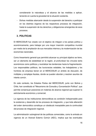 considerarán la naturaleza y el alcance de las medidas a aplicar,
      teniendo en cuenta la gravedad de la situación existente.

    Dichas medidas abarcarán desde la suspensión del derecho a participar
      en los distintos órganos de los respectivos procesos de integración,
      hasta la suspensión de los derechos y obligaciones emergentes de esos
      procesos.

   3. POLITICAS

El MERCOSUR fue creado con el objetivo de integrar a los países política y
económicamente, para trabajar por una mayor inserción competitiva mundial
por medio de la ampliación de sus mercados internos y la modernización de las
economías nacionales.

Como lineamiento general que permitirá alcanzar su principal objetivo se tiene,
ser un elemento de estabilidad en la región, al profundizar los vínculos tanto
económicos como políticos y neutralizar las tendencias hacia la fragmentación.
Los responsables políticos, las burocracias estatales, los trabajadores y los
hombres de empresa tienen en el MERCOSUR un ámbito de discusión, de
múltiples y complejas facetas, donde se pueden abordar y resolver asuntos de
interés común.

En este contexto, los Estados Partes del MERCOSUR, junto con Bolivia y
Chile, han constituido el "Mecanismo de Consulta y Concertación Política", que
permite consensuar posiciones en materias de alcance regional que superan lo
estrictamente económico y comercial.

La vigencia de las instituciones democráticas es condición indispensable para
la existencia y desarrollo de los procesos de integración, y que toda alteración
del orden democrático constituye un obstáculo inaceptable para la continuidad
del proceso de integración regional.

La administración subregional de las políticas comerciales, como la entrada en
vigencia de un Arancel Externo Común (AEC), implica que las eventuales

                                                                             16
 