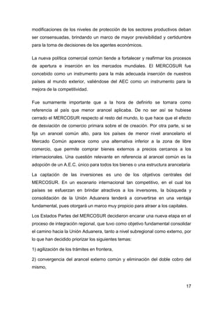modificaciones de los niveles de protección de los sectores productivos deban
ser consensuadas, brindando un marco de mayor previsibilidad y certidumbre
para la toma de decisiones de los agentes económicos.

La nueva política comercial común tiende a fortalecer y reafirmar los procesos
de apertura e inserción en los mercados mundiales. El MERCOSUR fue
concebido como un instrumento para la más adecuada inserción de nuestros
países al mundo exterior, valiéndose del AEC como un instrumento para la
mejora de la competitividad.

Fue sumamente importante que a la hora de definirlo se tomara como
referencia al país que menor arancel aplicaba. De no ser así se hubiese
cerrado el MERCOSUR respecto al resto del mundo, lo que hace que el efecto
de desviación de comercio primara sobre el de creación. Por otra parte, si se
fija un arancel común alto, para los países de menor nivel arancelario el
Mercado Común aparece como una alternativa inferior a la zona de libre
comercio, que permite comprar bienes externos a precios cercanos a los
internacionales. Una cuestión relevante en referencia al arancel común es la
adopción de un A.E.C. único para todos los bienes o una estructura arancelaria

La captación de las inversiones es uno de los objetivos centrales del
MERCOSUR. En un escenario internacional tan competitivo, en el cual los
países se esfuerzan en brindar atractivos a los inversores, la búsqueda y
consolidación de la Unión Aduanera tenderá a convertirse en una ventaja
fundamental, pues otorgará un marco muy propicio para atraer a los capitales.

Los Estados Partes del MERCOSUR decidieron encarar una nueva etapa en el
proceso de integración regional, que tuvo como objetivo fundamental consolidar
el camino hacia la Unión Aduanera, tanto a nivel subregional como externo, por
lo que han decidido priorizar los siguientes temas:

1) agilización de los trámites en frontera,

2) convergencia del arancel externo común y eliminación del doble cobro del
mismo,



                                                                            17
 