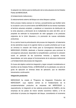 3) adopción de criterios para la distribución de la renta aduanera de los Estados
Partes del MERCOSUR,

4) fortalecimiento institucional y

5) relacionamiento externo del bloque con otros bloques o países.

Dicho proceso implica avanzar en normas y procedimientos que faciliten tanto
la circulación como el control dentro del MERCOSUR de los bienes importados
al territorio aduanero ampliado, y establecer un mecanismo de distribución de
la renta aduanera y eliminación de la multiplicidad de cobro del AEC, con el
propósito de estimular la incorporación de valor agregado a los productos
originarios de la Unión Aduanera y la promoción de nuevas actividades
productivas.

En su camino hacia la profundización del proceso de integración, el tratamiento
de las asimetrías ocupa en la agenda interna un puesto prioritarios por lo que
se enmarca la creación del Fondo para la Convergencia Estructural del
MERCOSUR (FOCEM), destinado a financiar programas para promover la
convergencia estructural, desarrollar la competitividad y promover la cohesión
social, en particular de las economías menores y regiones menos
desarrolladas, así como apoyar el funcionamiento de la estructura institucional
y el fortalecimiento del proceso de integración.

En busca del objetivo central de integración y lograr competir mundialmente en
beneficio de los Estados Partes, el MERCOSUR se ha planteado una serie de
guías de ejecución en diversas áreas de aplicación, que se describen
brevemente a continuación:

Integración productiva

MERCOSUR ha creado el "Programa de Integración Productiva del
MERCOSUR",        cuyo     objetivo   central   es   el   fortalecimiento   de   la
complementariedad        productiva   de    empresas      del   MERCOSUR         y,
especialmente, la integración en las cadenas productivas de PyMES y de las
empresas de los países de menor tamaño económico relativo, a fin de
profundizar el proceso de integración del bloque, consolidando el incremento

                                                                                 18
 