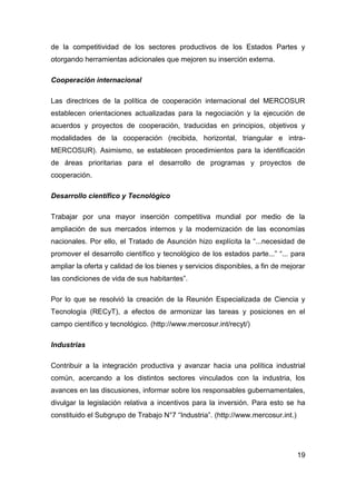 de la competitividad de los sectores productivos de los Estados Partes y
otorgando herramientas adicionales que mejoren su inserción externa.

Cooperación internacional

Las directrices de la política de cooperación internacional del MERCOSUR
establecen orientaciones actualizadas para la negociación y la ejecución de
acuerdos y proyectos de cooperación, traducidas en principios, objetivos y
modalidades de la cooperación (recibida, horizontal, triangular e intra-
MERCOSUR). Asimismo, se establecen procedimientos para la identificación
de áreas prioritarias para el desarrollo de programas y proyectos de
cooperación.

Desarrollo científico y Tecnológico

Trabajar por una mayor inserción competitiva mundial por medio de la
ampliación de sus mercados internos y la modernización de las economías
nacionales. Por ello, el Tratado de Asunción hizo explícita la “...necesidad de
promover el desarrollo científico y tecnológico de los estados parte...” “... para
ampliar la oferta y calidad de los bienes y servicios disponibles, a fin de mejorar
las condiciones de vida de sus habitantes”.

Por lo que se resolvió la creación de la Reunión Especializada de Ciencia y
Tecnología (RECyT), a efectos de armonizar las tareas y posiciones en el
campo científico y tecnológico. (http://www.mercosur.int/recyt/)

Industrias

Contribuir a la integración productiva y avanzar hacia una política industrial
común, acercando a los distintos sectores vinculados con la industria, los
avances en las discusiones, informar sobre los responsables gubernamentales,
divulgar la legislación relativa a incentivos para la inversión. Para esto se ha
constituido el Subgrupo de Trabajo N°7 “Industria”. (http://www.mercosur.int.)




                                                                                 19
 