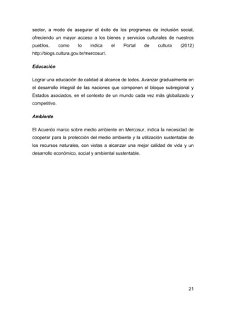 sector, a modo de asegurar el éxito de los programas de inclusión social,
ofreciendo un mayor acceso a los bienes y servicios culturales de nuestros
pueblos,       como    lo    indica      el   Portal    de   cultura   (2012)
http://blogs.cultura.gov.br/mercosur/.

Educación

Lograr una educación de calidad al alcance de todos. Avanzar gradualmente en
el desarrollo integral de las naciones que componen el bloque subregional y
Estados asociados, en el contexto de un mundo cada vez más globalizado y
competitivo.

Ambiente

El Acuerdo marco sobre medio ambiente en Mercosur, indica la necesidad de
cooperar para la protección del medio ambiente y la utilización sustentable de
los recursos naturales, con vistas a alcanzar una mejor calidad de vida y un
desarrollo económico, social y ambiental sustentable.




                                                                           21
 