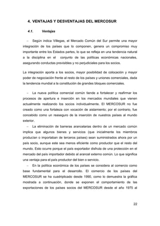 4. VENTAJAS Y DESVENTAJAS DEL MERCOSUR

   4.1.      Ventajas

      Según indica Villegas, el Mercado Común del Sur permite una mayor
integración de los países que lo componen, genera un compromiso muy
importante entre los Estados partes, lo que se refleja en una tendencia natural
a la disciplina en el     conjunto de las políticas económicas nacionales,
asegurando conductas previsibles y no perjudiciales para los socios.

La integración aporta a los socios, mayor posibilidad de colocación y mayor
poder de negociación frente al resto de los países y uniones comerciales, dada
la tendencia mundial a la constitución de grandes bloques comerciales.

      La nueva política comercial común tiende a fortalecer y reafirmar los
procesos de apertura e inserción en los mercados mundiales que vienen
actualmente realizando los socios individualmente. El MERCOSUR no fue
creado como una fortaleza con vocación de aislamiento; por el contrario, fue
concebido como un reaseguro de la inserción de nuestros países al mundo
exterior.
      La eliminación de barreras arancelarias dentro de un mercado común
implica que algunos bienes y servicios (que inicialmente los miembros
producían o importaban de terceros países) sean suministrados ahora por un
país socio, aunque este sea menos eficiente como productor que el resto del
mundo. Esto ocurre porque el país exportador disfruta de una protección en el
mercado del país importador debido al arancel externo común. Lo que significa
una ventaja para el país productor del bien o servicio.
      En la política económica de los países se considera al comercio como
base fundamental para el desarrollo. El comercio de los países del
MERCOSUR se ha cuadriplicado desde 1990, como lo demuestra la gráfica
mostrada a continuación, donde se exponen el comportamiento de las
exportaciones de los países socios del MERCOSUR desde el año 1975 al




                                                                            22
 