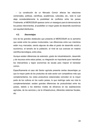     La constitución de un Mercado Común afianza las relaciones
comerciales, políticas, científicas, académicas, culturales, etc., todo lo cual
aleja considerablemente la posibilidad de conflictos entre los países
Finalmente, el MERCOSUR aparece como un reaseguro para la democracia de
los países intervinientes, al posibilitar un mayor grado de desarrollo económico
con equidad distributiva.

   4.2.       Desventajas

Uno de los grandes obstáculos que presenta el MERCOSUR es la asimetría
que existe entre los países involucrados. Las diferencias entre sus miembros
están muy marcadas, siendo algunas de ellas el grado de desarrollo social y
económico, el tamaño de la población, el nivel de sus avances en materia
científico-tecnológica, entre otras.

Aunque existen diferencias de extensión, grado de industrialización, desarrollo
y de recursos entre estos países, su integración es importante para intensificar
los intercambios y lograr economías de escala para mejorar el bienestar
común.

Específicamente el caso del Sector agrícola presenta ciertas desventajas ya
que la mayor parte de los productos de este sector son competitivos más que
complementarios; los ciclos productivos estacionales coinciden en la mayor
parte de los cultivos en los cuatro países, lo que restringe cada vez más la
complementariedad; existen grandes diferencias de productividad entre los
países, debido a los distintos niveles de eficiencia en las explotaciones
agrícolas, de los servicios y de la infraestructura, diferentes sistemas fiscales,
etc.




                                                                               24
 