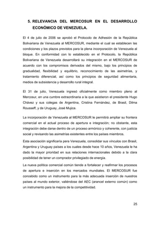 5. RELEVANCIA DEL MERCOSUR EN EL DESARROLLO
      ECONÓMICO DE VENEZUELA.

El 4 de julio de 2006 se aprobó el Protocolo de Adhesión de la República
Bolivariana de Venezuela al MERCOSUR, mediante el cual se establecen las
condiciones y los plazos previstos para la plena incorporación de Venezuela al
bloque. En conformidad con lo establecido en el Protocolo, la República
Bolivariana de Venezuela desarrollará su integración en el MERCOSUR de
acuerdo con los compromisos derivados del mismo, bajo los principios de
gradualidad, flexibilidad y equilibrio, reconocimiento de las asimetrías, y
tratamiento diferencial, así como los principios de seguridad alimentaria,
medios de subsistencia y desarrollo rural integral.

El 31 de julio, Venezuela ingresó oficialmente como miembro pleno al
Mercosur, en una cumbre extraordinaria a la que asistieron el presidente Hugo
Chávez y sus colegas de Argentina, Cristina Fernández, de Brasil, Dilma
Rousseff, y de Uruguay, José Mujica.

La incorporación de Venezuela al MERCOSUR le permitirá ampliar su frontera
comercial en el actual proceso de apertura e integración; no obstante, esta
integración debe darse dentro de un proceso armónico y coherente, con justicia
social y revisando las asimetrías existentes entre los países miembros.

Esta asociación significaría pera Venezuela, consolidar sus vínculos con Brasil,
Argentina y Uruguay países a los cuales desde hace 10 años, Venezuela le ha
dado la mayor prioridad en sus relaciones internacionales debido a la clara
posibilidad de tener un comprador privilegiado de energía.

La nueva política comercial común tiende a fortalecer y reafirmar los procesos
de apertura e inserción en los mercados mundiales. El MERCOSUR fue
concebido como un instrumento para la más adecuada inserción de nuestros
países al mundo exterior, valiéndose del AEC (arancel externo común) como
un instrumento para la mejora de la competitividad.




                                                                             25
 