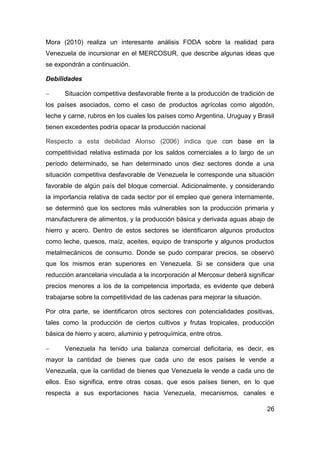 Mora (2010) realiza un interesante análisis FODA sobre la realidad para
Venezuela de incursionar en el MERCOSUR, que describe algunas ideas que
se expondrán a continuación.

Debilidades

     Situación competitiva desfavorable frente a la producción de tradición de
los países asociados, como el caso de productos agrícolas como algodón,
leche y carne, rubros en los cuales los países como Argentina, Uruguay y Brasil
tienen excedentes podría opacar la producción nacional

Respecto a esta debilidad Alonso (2006) indica que con base en la
competitividad relativa estimada por los saldos comerciales a lo largo de un
período determinado, se han determinado unos diez sectores donde a una
situación competitiva desfavorable de Venezuela le corresponde una situación
favorable de algún país del bloque comercial. Adicionalmente, y considerando
la importancia relativa de cada sector por el empleo que genera internamente,
se determinó que los sectores más vulnerables son la producción primaria y
manufacturera de alimentos, y la producción básica y derivada aguas abajo de
hierro y acero. Dentro de estos sectores se identificaron algunos productos
como leche, quesos, maíz, aceites, equipo de transporte y algunos productos
metalmecánicos de consumo. Donde se pudo comparar precios, se observó
que los mismos eran superiores en Venezuela. Si se considera que una
reducción arancelaria vinculada a la incorporación al Mercosur deberá significar
precios menores a los de la competencia importada, es evidente que deberá
trabajarse sobre la competitividad de las cadenas para mejorar la situación.

Por otra parte, se identificaron otros sectores con potencialidades positivas,
tales como la producción de ciertos cultivos y frutas tropicales, producción
básica de hierro y acero, aluminio y petroquímica, entre otros.

     Venezuela ha tenido una balanza comercial deficitaria, es decir, es
mayor la cantidad de bienes que cada uno de esos países le vende a
Venezuela, que la cantidad de bienes que Venezuela le vende a cada uno de
ellos. Eso significa, entre otras cosas, que esos países tienen, en lo que
respecta a sus exportaciones hacia Venezuela, mecanismos, canales e

                                                                               26
 