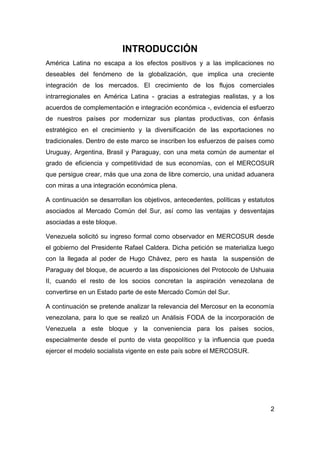 INTRODUCCIÓN
América Latina no escapa a los efectos positivos y a las implicaciones no
deseables del fenómeno de la globalización, que implica una creciente
integración de los mercados. El crecimiento de los flujos comerciales
intrarregionales en América Latina - gracias a estrategias realistas, y a los
acuerdos de complementación e integración económica -, evidencia el esfuerzo
de nuestros países por modernizar sus plantas productivas, con énfasis
estratégico en el crecimiento y la diversificación de las exportaciones no
tradicionales. Dentro de este marco se inscriben los esfuerzos de países como
Uruguay, Argentina, Brasil y Paraguay, con una meta común de aumentar el
grado de eficiencia y competitividad de sus economías, con el MERCOSUR
que persigue crear, más que una zona de libre comercio, una unidad aduanera
con miras a una integración económica plena.

A continuación se desarrollan los objetivos, antecedentes, políticas y estatutos
asociados al Mercado Común del Sur, así como las ventajas y desventajas
asociadas a este bloque.

Venezuela solicitó su ingreso formal como observador en MERCOSUR desde
el gobierno del Presidente Rafael Caldera. Dicha petición se materializa luego
con la llegada al poder de Hugo Chávez, pero es hasta la suspensión de
Paraguay del bloque, de acuerdo a las disposiciones del Protocolo de Ushuaia
II, cuando el resto de los socios concretan la aspiración venezolana de
convertirse en un Estado parte de este Mercado Común del Sur.

A continuación se pretende analizar la relevancia del Mercosur en la economía
venezolana, para lo que se realizó un Análisis FODA de la incorporación de
Venezuela a este bloque y la conveniencia para los países socios,
especialmente desde el punto de vista geopolítico y la influencia que pueda
ejercer el modelo socialista vigente en este país sobre el MERCOSUR.




                                                                              2
 