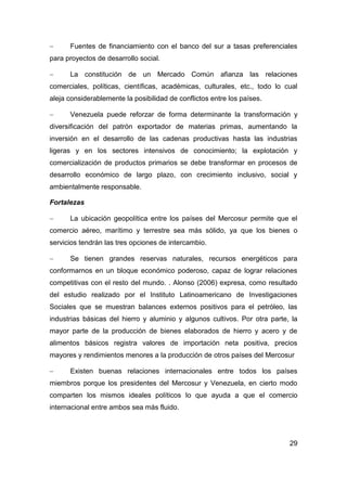      Fuentes de financiamiento con el banco del sur a tasas preferenciales
para proyectos de desarrollo social.

     La constitución de un Mercado Común afianza las relaciones
comerciales, políticas, científicas, académicas, culturales, etc., todo lo cual
aleja considerablemente la posibilidad de conflictos entre los países.

     Venezuela puede reforzar de forma determinante la transformación y
diversificación del patrón exportador de materias primas, aumentando la
inversión en el desarrollo de las cadenas productivas hasta las industrias
ligeras y en los sectores intensivos de conocimiento; la explotación y
comercialización de productos primarios se debe transformar en procesos de
desarrollo económico de largo plazo, con crecimiento inclusivo, social y
ambientalmente responsable.

Fortalezas

     La ubicación geopolítica entre los países del Mercosur permite que el
comercio aéreo, marítimo y terrestre sea más sólido, ya que los bienes o
servicios tendrán las tres opciones de intercambio.

     Se tienen grandes reservas naturales, recursos energéticos para
conformarnos en un bloque económico poderoso, capaz de lograr relaciones
competitivas con el resto del mundo. . Alonso (2006) expresa, como resultado
del estudio realizado por el Instituto Latinoamericano de Investigaciones
Sociales que se muestran balances externos positivos para el petróleo, las
industrias básicas del hierro y aluminio y algunos cultivos. Por otra parte, la
mayor parte de la producción de bienes elaborados de hierro y acero y de
alimentos básicos registra valores de importación neta positiva, precios
mayores y rendimientos menores a la producción de otros países del Mercosur

     Existen buenas relaciones internacionales entre todos los países
miembros porque los presidentes del Mercosur y Venezuela, en cierto modo
comparten los mismos ideales políticos lo que ayuda a que el comercio
internacional entre ambos sea más fluido.




                                                                            29
 
