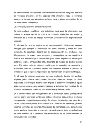 de partida donde sus variables macroeconómicas básicas aseguren trasladar
las ventajas presentes en los sectores más eficientes hacia el comercio
externo, al tiempo que garanticen un lapso para el ajuste competitivo de los
sectores menos favorecidos.

La estrategia productiva para la integración

Es recomendable establecer una estrategia clara para la integración, que
incluya la articulación de la política de fomento productivo, de empleo y
formación de la fuerza de trabajo, innovación y definiciones de especialización
sectorial.

En el caso de cadenas originadas en una producción básica con menores
ventajas (por ejemplo la producción de leche, cultivos y frutas de clima
templado), la estrategia deberá ser la especialización en productos más
diferenciados, de mayor valor agregado y susceptibles de ser vendidos a
precios más elevados (productos lácteos para nichos específicos: leches para
lactantes, «light», enriquecidas, etc., desarrollo de marcas de ciertos quesos,
etc.). En estas cadenas deberá combinarse la selección de productos y
actividades con un cuidadoso sistema de incentivos durante el período de
protección, que asegure la negociación de incorporación progresiva al bloque.

En el caso de cadenas originadas en una producción básica con ventajas
mayores (petroquímica, hierro y acero, aluminio, productos del agro de climas
tropicales), la estrategia deberá estar dirigida al desarrollo competitivo aguas
abajo en un proceso que asegure trasladar y aumentar las ventajas de los
primeros eslabones a productos más elaborados y de mayor valor.

En el caso de ramas con ventajas claras en la producción básica (petroquímica,
hierro y acero, aluminio), también se trata de identificar actividades y productos
con potencial competitivo aguas abajo. En el caso del aluminio, por ejemplo, el
sector construcción puede abrir camino a la utilización de ventanas, perfiles,
soportes y otro tipo de insumos. Un proceso de normalización de cerramientos
puede ayudar a desarrollar un mercado nacional en esta área, en un horizonte
de claro aumento de la demanda bajo el desarrollo de los planes oficiales de
construcción de viviendas.

                                                                               31
 