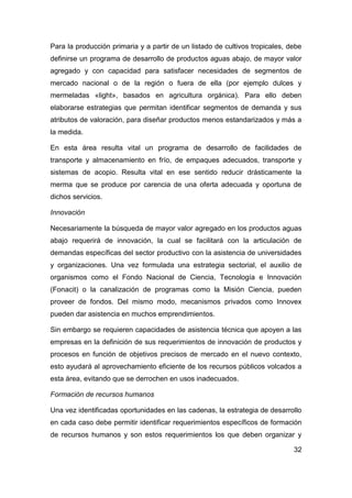 Para la producción primaria y a partir de un listado de cultivos tropicales, debe
definirse un programa de desarrollo de productos aguas abajo, de mayor valor
agregado y con capacidad para satisfacer necesidades de segmentos de
mercado nacional o de la región o fuera de ella (por ejemplo dulces y
mermeladas «light», basados en agricultura orgánica). Para ello deben
elaborarse estrategias que permitan identificar segmentos de demanda y sus
atributos de valoración, para diseñar productos menos estandarizados y más a
la medida.

En esta área resulta vital un programa de desarrollo de facilidades de
transporte y almacenamiento en frío, de empaques adecuados, transporte y
sistemas de acopio. Resulta vital en ese sentido reducir drásticamente la
merma que se produce por carencia de una oferta adecuada y oportuna de
dichos servicios.

Innovación

Necesariamente la búsqueda de mayor valor agregado en los productos aguas
abajo requerirá de innovación, la cual se facilitará con la articulación de
demandas específicas del sector productivo con la asistencia de universidades
y organizaciones. Una vez formulada una estrategia sectorial, el auxilio de
organismos como el Fondo Nacional de Ciencia, Tecnología e Innovación
(Fonacit) o la canalización de programas como la Misión Ciencia, pueden
proveer de fondos. Del mismo modo, mecanismos privados como Innovex
pueden dar asistencia en muchos emprendimientos.

Sin embargo se requieren capacidades de asistencia técnica que apoyen a las
empresas en la definición de sus requerimientos de innovación de productos y
procesos en función de objetivos precisos de mercado en el nuevo contexto,
esto ayudará al aprovechamiento eficiente de los recursos públicos volcados a
esta área, evitando que se derrochen en usos inadecuados.

Formación de recursos humanos

Una vez identificadas oportunidades en las cadenas, la estrategia de desarrollo
en cada caso debe permitir identificar requerimientos específicos de formación
de recursos humanos y son estos requerimientos los que deben organizar y

                                                                              32
 