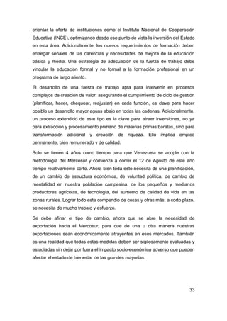 orientar la oferta de instituciones como el Instituto Nacional de Cooperación
Educativa (INCE), optimizando desde ese punto de vista la inversión del Estado
en esta área. Adicionalmente, los nuevos requerimientos de formación deben
entregar señales de las carencias y necesidades de mejora de la educación
básica y media. Una estrategia de adecuación de la fuerza de trabajo debe
vincular la educación formal y no formal a la formación profesional en un
programa de largo aliento.

El desarrollo de una fuerza de trabajo apta para intervenir en procesos
complejos de creación de valor, asegurando el cumplimiento de ciclo de gestión
(planificar, hacer, chequear, reajustar) en cada función, es clave para hacer
posible un desarrollo mayor aguas abajo en todas las cadenas. Adicionalmente,
un proceso extendido de este tipo es la clave para atraer inversiones, no ya
para extracción y procesamiento primario de materias primas baratas, sino para
transformación adicional y creación de riqueza. Ello implica empleo
permanente, bien remunerado y de calidad.

Solo se tienen 4 años como tiempo para que Venezuela se acople con la
metodología del Mercosur y comienza a correr el 12 de Agosto de este año
tiempo relativamente corto. Ahora bien toda esto necesita de una planificación,
de un cambio de estructura económica, de voluntad política, de cambio de
mentalidad en nuestra población campesina, de los pequeños y medianos
productores agrícolas, de tecnología, del aumento de calidad de vida en las
zonas rurales. Lograr todo este compendio de cosas y otras más, a corto plazo,
se necesita de mucho trabajo y esfuerzo.

Se debe afinar el tipo de cambio, ahora que se abre la necesidad de
exportación hacia el Mercosur, para que de una u otra manera nuestras
exportaciones sean económicamente atrayentes en esos mercados. También
es una realidad que todas estas medidas deben ser sigilosamente evaluadas y
estudiadas sin dejar por fuera el impacto socio-económico adverso que pueden
afectar el estado de bienestar de las grandes mayorías.




                                                                            33
 