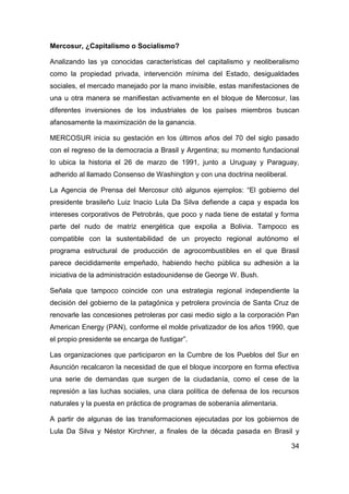 Mercosur, ¿Capitalismo o Socialismo?

Analizando las ya conocidas características del capitalismo y neoliberalismo
como la propiedad privada, intervención mínima del Estado, desigualdades
sociales, el mercado manejado por la mano invisible, estas manifestaciones de
una u otra manera se manifiestan activamente en el bloque de Mercosur, las
diferentes inversiones de los industriales de los países miembros buscan
afanosamente la maximización de la ganancia.

MERCOSUR inicia su gestación en los últimos años del 70 del siglo pasado
con el regreso de la democracia a Brasil y Argentina; su momento fundacional
lo ubica la historia el 26 de marzo de 1991, junto a Uruguay y Paraguay,
adherido al llamado Consenso de Washington y con una doctrina neoliberal.

La Agencia de Prensa del Mercosur citó algunos ejemplos: “El gobierno del
presidente brasileño Luiz Inacio Lula Da Silva defiende a capa y espada los
intereses corporativos de Petrobrás, que poco y nada tiene de estatal y forma
parte del nudo de matriz energética que expolia a Bolivia. Tampoco es
compatible con la sustentabilidad de un proyecto regional autónomo el
programa estructural de producción de agrocombustibles en el que Brasil
parece decididamente empeñado, habiendo hecho pública su adhesión a la
iniciativa de la administración estadounidense de George W. Bush.

Señala que tampoco coincide con una estrategia regional independiente la
decisión del gobierno de la patagónica y petrolera provincia de Santa Cruz de
renovarle las concesiones petroleras por casi medio siglo a la corporación Pan
American Energy (PAN), conforme el molde privatizador de los años 1990, que
el propio presidente se encarga de fustigar”.

Las organizaciones que participaron en la Cumbre de los Pueblos del Sur en
Asunción recalcaron la necesidad de que el bloque incorpore en forma efectiva
una serie de demandas que surgen de la ciudadanía, como el cese de la
represión a las luchas sociales, una clara política de defensa de los recursos
naturales y la puesta en práctica de programas de soberanía alimentaria.

A partir de algunas de las transformaciones ejecutadas por los gobiernos de
Lula Da Silva y Néstor Kirchner, a finales de la década pasada en Brasil y

                                                                            34
 